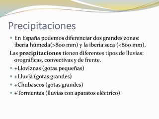 Precipitaciones
 En España podemos diferenciar dos grandes zonas:
  iberia húmeda(>800 mm) y la iberia seca (<800 mm).
Las precipitaciones tienen diferentes tipos de lluvias:
  orográficas, convectivas y de frente.
 +Lloviznas (gotas pequeñas)
 +Lluvia (gotas grandes)
 +Chubascos (gotas grandes)
 +Tormentas (lluvias con aparatos eléctrico)
 