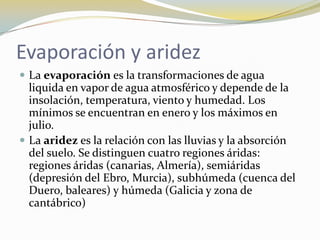 Evaporación y aridez
 La evaporación es la transformaciones de agua
  liquida en vapor de agua atmosférico y depende de la
  insolación, temperatura, viento y humedad. Los
  mínimos se encuentran en enero y los máximos en
  julio.
 La aridez es la relación con las lluvias y la absorción
  del suelo. Se distinguen cuatro regiones áridas:
  regiones áridas (canarias, Almería), semiáridas
  (depresión del Ebro, Murcia), subhúmeda (cuenca del
  Duero, baleares) y húmeda (Galicia y zona de
  cantábrico)
 
