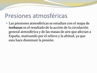 Presiones atmosféricas
 Las presiones atmosféricas se estudian con el mapa de
 isobaras es el resultado de la acción de la circulación
 general atmosférica y de las masas de aire que afectan a
 España, matizando por el relieve y la altitud, ya que
 esta hace disminuir la presión.
 