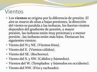 Vientos
 Los vientos se origina por la diferencia de presión. El
    aire se mueve de altas a bajas presiones, la dirección
    del viento es paralela a las isobaras, los fuertes vientos
    dependen del gradiente de presión, a mayor
    presión, las isobaras están muy próximas y a menor
    presión , las isobaras están más lejos. Destacan los
    siguientes vientos:
   Viento del N y NE. (Vientos fríos).
   Viento del E. (Vientos cálidos).
   Viento del SE. (Bochorno).
   Viento del S. y SW. (Cálidos y húmedos).
   Vientos del W. (Templados y húmedos en occidente).
   Viento del NW. (Frio y racheado).
 