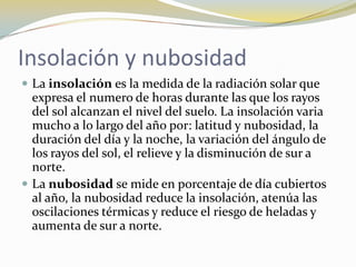 Insolación y nubosidad
 La insolación es la medida de la radiación solar que
  expresa el numero de horas durante las que los rayos
  del sol alcanzan el nivel del suelo. La insolación varia
  mucho a lo largo del año por: latitud y nubosidad, la
  duración del día y la noche, la variación del ángulo de
  los rayos del sol, el relieve y la disminución de sur a
  norte.
 La nubosidad se mide en porcentaje de día cubiertos
  al año, la nubosidad reduce la insolación, atenúa las
  oscilaciones térmicas y reduce el riesgo de heladas y
  aumenta de sur a norte.
 