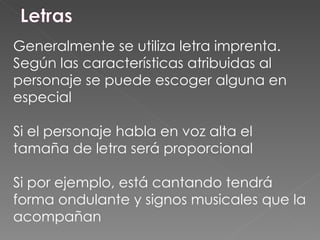 Generalmente se utiliza letra imprenta. Según las características atribuidas al personaje se puede escoger alguna en especial Si el personaje habla en voz alta el tamaña de letra será proporcional Si por ejemplo, está cantando tendrá forma ondulante y signos musicales que la acompañan 
