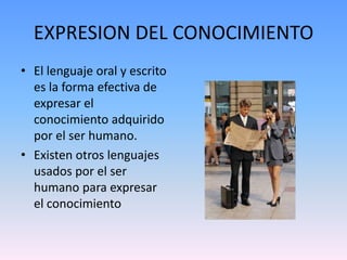 EXPRESION DEL CONOCIMIENTOEl lenguaje oral y escrito es la forma efectiva de expresar el conocimiento adquirido por el ser humano.Existen otros lenguajes usados por el ser humano para expresar el conocimiento