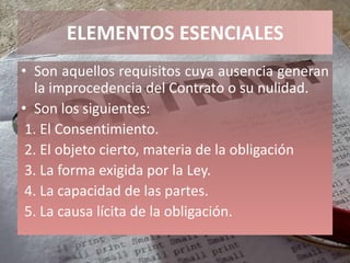 ELEMENTOS ESENCIALES
• Son aquellos requisitos cuya ausencia generan
  la improcedencia del Contrato o su nulidad.
• Son los siguientes:
 1. El Consentimiento.
 2. El objeto cierto, materia de la obligación
 3. La forma exigida por la Ley.
 4. La capacidad de las partes.
 5. La causa lícita de la obligación.
 