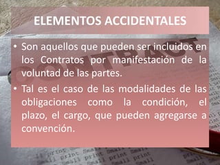 ELEMENTOS ACCIDENTALES
• Son aquellos que pueden ser incluidos en
  los Contratos por manifestación de la
  voluntad de las partes.
• Tal es el caso de las modalidades de las
  obligaciones como la condición, el
  plazo, el cargo, que pueden agregarse a
  convención.
 