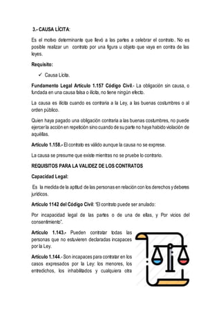 3.- CAUSA LÍCITA:
Es el motivo determinante que llevó a las partes a celebrar el contrato. No es
posible realizar un contrato por una figura u objeto que vaya en contra de las
leyes.
Requisito:
 Causa Lícita.
Fundamento Legal Artículo 1.157 Código Civil.- La obligación sin causa, o
fundada en una causa falsa o ilícita, no tiene ningún efecto.
La causa es ilícita cuando es contraria a la Ley, a las buenas costumbres o al
orden público.
Quien haya pagado una obligación contraria a las buenas costumbres, no puede
ejercerla acción en repetición sino cuando de su parte no haya habido violación de
aquéllas.
Artículo 1.158.- El contrato es válido aunque la causa no se exprese.
La causa se presume que existe mientras no se pruebe lo contrario.
REQUISITOS PARA LA VALIDEZ DE LOS CONTRATOS
Capacidad Legal:
Es la medida de la aptitud de las personas en relación con los derechos ydeberes
jurídicos.
Artículo 1142 del Código Civil: “El contrato puede ser anulado:
Por incapacidad legal de las partes o de una de ellas, y Por vicios del
consentimiento”.
Artículo 1.143.- Pueden contratar todas las
personas que no estuvieren declaradas incapaces
por la Ley.
Artículo 1.144.- Son incapaces para contratar en los
casos expresados por la Ley: los menores, los
entredichos, los inhabilitados y cualquiera otra
 