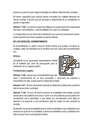 persona a quien la Ley le niegue la facultad de celebrar determinados contratos.
No tienen capacidad para adquirir bienes inmuebles los institutos llamados de
manos muertas, o sea los que por las leyes o reglamentos de su constitución no
pueden enajenarlos.
Artículo 1.145.- La persona capaz de obligarse no puede oponer la incapacidad
del menor, del entredicho, ni del inhabilitado con quien ha contratado.
La incapacidad que se deriva de la interdicción por causa de condenación penal,
puede oponerse por todos aquellos a quienes interese.
DE LOS VICIOS DEL CONSENTIMIENTO
El consentimiento no deben concurrir ciertos hechos que pueden con llevar su
invalidez, estos son llamados por la doctrina como los vicios del Consentimientos
son:
El Error:
Consistente en la equivocada representación mental
de la realidad que sirve de presupuesto para la
realización de un negocio jurídico.
Fundamentos Legales:
Artículo 1.146.- Aquel cuyo consentimiento haya sido
dado a consecuencia de un error excusable, o arrancado por violencia o
sorprendido por dolo, puede pedir la nulidad del contrato.
Artículo 1.147.- El error de derecho produce la nulidad delcontrato sólo cuando ha
sido la causa única o principal.
Artículo 1.148.- El error de hecho produce la anulabilidad del contrato cuando
recae sobre una cualidad de la cosa o sobre una circunstancia que las partes han
considerado como esenciales, o que deben ser consideradas como tales en
atención a la buena fe y a las condiciones bajo las cuales ha sido concluido el
contrato.
Es también causa de anulabilidad el error sobre la identidad o las cualidades de la
persona con quien se ha contratado, cuando esa identidad o esas cualidades han
sido la causa única o principal del contrato.
 