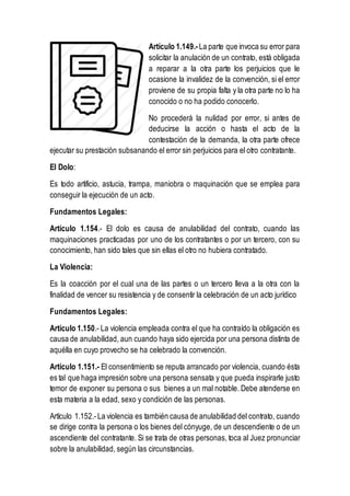 Artículo 1.149.-La parte que invoca su error para
solicitar la anulación de un contrato, está obligada
a reparar a la otra parte los perjuicios que le
ocasione la invalidez de la convención, si el error
proviene de su propia falta y la otra parte no lo ha
conocido o no ha podido conocerlo.
No procederá la nulidad por error, si antes de
deducirse la acción o hasta el acto de la
contestación de la demanda, la otra parte ofrece
ejecutar su prestación subsanando el error sin perjuicios para el otro contratante.
El Dolo:
Es todo artificio, astucia, trampa, maniobra o maquinación que se emplea para
conseguir la ejecución de un acto.
Fundamentos Legales:
Artículo 1.154.- El dolo es causa de anulabilidad del contrato, cuando las
maquinaciones practicadas por uno de los contratantes o por un tercero, con su
conocimiento, han sido tales que sin ellas el otro no hubiera contratado.
La Violencia:
Es la coacción por el cual una de las partes o un tercero lleva a la otra con la
finalidad de vencer su resistencia y de consentir la celebración de un acto jurídico
Fundamentos Legales:
Artículo 1.150.- La violencia empleada contra el que ha contraído la obligación es
causa de anulabilidad, aun cuando haya sido ejercida por una persona distinta de
aquélla en cuyo provecho se ha celebrado la convención.
Artículo 1.151.- El consentimiento se reputa arrancado por violencia, cuando ésta
es tal que haga impresión sobre una persona sensata y que pueda inspirarle justo
temor de exponer su persona o sus bienes a un mal notable. Debe atenderse en
esta materia a la edad, sexo y condición de las personas.
Artículo 1.152.-La violencia es también causa de anulabilidad del contrato, cuando
se dirige contra la persona o los bienes del cónyuge, de un descendiente o de un
ascendiente del contratante. Si se trata de otras personas, toca al Juez pronunciar
sobre la anulabilidad, según las circunstancias.
 