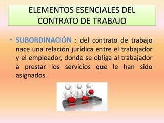 ELEMENTOS ESENCIALES DEL
CONTRATO DE TRABAJO
• SUBORDINACIÓN : del contrato de trabajo
nace una relación jurídica entre el trabajador
y el empleador, donde se obliga al trabajador
a prestar los servicios que le han sido
asignados.
 