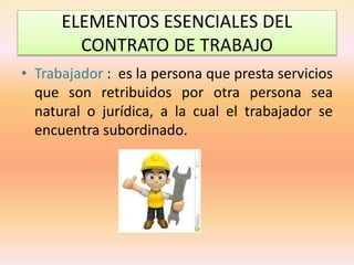 ELEMENTOS ESENCIALES DEL
CONTRATO DE TRABAJO
• Trabajador : es la persona que presta servicios
que son retribuidos por otra persona sea
natural o jurídica, a la cual el trabajador se
encuentra subordinado.
 