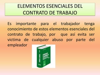 ELEMENTOS ESENCIALES DEL
CONTRATO DE TRABAJO
Es importante para el trabajador tenga
conocimiento de estos elementos esenciales del
contrato de trabajo, por que así evita ser
victima de cualquier abuso por parte del
empleador
 