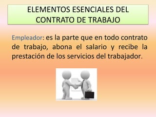 ELEMENTOS ESENCIALES DEL
CONTRATO DE TRABAJO
Empleador: es la parte que en todo contrato
de trabajo, abona el salario y recibe la
prestación de los servicios del trabajador.
 