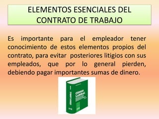 ELEMENTOS ESENCIALES DEL
CONTRATO DE TRABAJO
Es importante para el empleador tener
conocimiento de estos elementos propios del
contrato, para evitar posteriores litigios con sus
empleados, que por lo general pierden,
debiendo pagar importantes sumas de dinero.
 