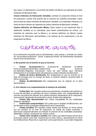 ese rango. La depreciación y el arriendo del edificio de fábrica son ejemplos de costos
indirectos de fabricación fijos.
Costos Indirectos de Fabricación Variables, cambian en proporción directa al nivel
de producción, cuando más grande sea el conjunto de unidades producidas, mayor
será el total de costos indirectos de fabricación variables. Los materiales indirectos y la
mano de obra indirecta son ejemplos de costos indirectos de fabricación variables.
Costos Indirectos de Fabricación Mixtos, Estos costos no son totalmente fijos ni
totalmente variables en su naturaleza, pero tienen características de ambos. Los
arriendos de camiones para la fábrica y el servicio telefónico de fábrica (costos
indirectos de fabricación semivariables) y los salarios de los supervisores y de los
inspectores de fábrica.
CLASIFICACIÓN DE LOS COSTOS
Es la información requerida para la administración, para evaluar y controlar los costos
de los procesos productivos, donde la gerencia tomará las herramientas necesarias
para la toma de decisiones:
a. De acuerdo con la función en que se incurren:
 Costos de producción: Es el proceso de transformar la materia
prima en productos terminados: materia prima directa (costo de
los materiales integrados al producto), mano de obra directa (que interviene
directamente en la transformación del producto) y costos indirectos de fabricación.
 Gastos de venta o distribución: Son erogaciones en que se incurren en el
área de mercadeo que se encarga de llevar el producto desde la empresa hasta el
último consumidor.
 Gastos de administración: Son erogaciones que se originan en el área
administrativa.
b. Con relación a su comportamiento al volumen de actividad:
 Costos fijos: Son aquellos costos que permanecen constante ante cambios en
el nivel de actividad, en períodos de corto a mediano plazo, son, independientes del
volumen de producción (alquiler de la planta industrial, depreciación de la maquinaría,
remuneración del gerente de producción y otros). Existen dos categorías:
 Costos fijos discrecionales: Son costos susceptibles de ser modificados
(Salarios, alquileres).
 Costos fijos comprometidos: Son costos que no aceptan modificaciones, son
los llamados costos sumergidos (Depreciación de la maquinaria).
 Costos variables: Son aquellos costos totales que fluctúan en forma directa
con los cambios en el nivel de producción, en donde los costos aumentan o
disminuyen proporcionalmente con relación al volumen de las cantidades producidas.
(Materiales, energía, comisiones por ventas y otros).
 Costos semi variables o semifijo: Son costos que determinados tramos de la
producción operan como fijos, mientras que en otros varían y, generalmente en forma
de modificaciones (Pasar de un supervisor a dos supervisores); o que están integrados
 