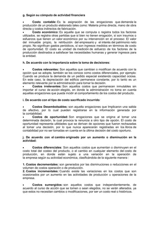 g. Según su cómputo de actividad financiera
 Costo contable: Es la asignación de las erogaciones que demanda la
producción de un producto elaborado tales como: Materia prima directa, mano de obra
directa y costos indirectos de fabricación.
 Costo económico: Es aquella que se computa o registra todos los factores
utilizados. se registra otras partidas que si bien no tienen erogación, sí son insumos o
esfuerzos que tienen un valor económico por su intervención en el proceso: El valor
del inmueble propio, la retribución del empresario y el interés del patrimonio neto
propio. No significan gastos periódicos, sí son ingresos medidos en términos de costo
de oportunidad. El costo es unidad de medición de esfuerzo de los factores de la
producción destinados a satisfacer las necesidades humanas y generar ingresos para
la entidad.
h. De acuerdo con la importancia sobre la toma de decisiones:
 Costos relevantes: Son aquellos que cambian o modifican de acuerdo con la
opción que se adopte, también se los conoce como costos diferenciales, por ejemplo:
Cuando se produce la demanda de un pedido especial existiendo capacidad ociosa.
En este caso, la depreciación del edificio permanece constante, por lo tanto es un
elemento relevante por la administración para tomar la decisión.
 Costos irrelevantes: Son aquellos costos que permanecen inmutables sin
importar el curso de acción elegido, en donde la administración no toma en cuenta
aquellas erogaciones que pueda incidir al comportamiento de los costos del producto.
i. De acuerdo con el tipo de costo sacrificado incurrido:
 Costos Desembolsables: son aquella erogaciones que Implicaron una salida
de efectivo, por lo cual pueden registrarse en la información generada por
la contabilidad.
 Costos de oportunidad: Son erogaciones que se origina al tomar una
determinada decisión, la cual provoca la renuncia a otro tipo de opción. El costo de
oportunidad representa utilidades que se derivan de opciones que fueron rechazadas
al tomar una decisión, por lo que nunca aparecerán registradas en los libros de
contabilidad por no ser tomadas en cuenta en la última decisión del costo oportuno.
j. De acuerdo con el cambio originado por un aumento o disminución en la
actividad:
 Costos diferenciales: Son aquellos costos que aumentan o disminuyen en el
costo total del costeo del producto, o el cambio en cualquier elemento del costo de
producción, en donde están sujeto a una variación en la operación de
la empresa según su actividad económica, clasificándola de la siguiente manera :
1. Costos decrementales: son generados por las disminuciones o reducciones en el
volumen de costos operación o de producción.
2. Costos incrementales: Cuando existe las variaciones en los costos que son
ocasionados por un aumento en las actividades de producción u operaciones de la
empresa.
 Costos sumergidos: son aquellos costos que independientemente, de
acuerdo al curso de acción que se tomen o sean elegidos, no se verán alterados. ya
que estos no necesitan cambios o modificaciones, por ser un costo real o históricos.
 