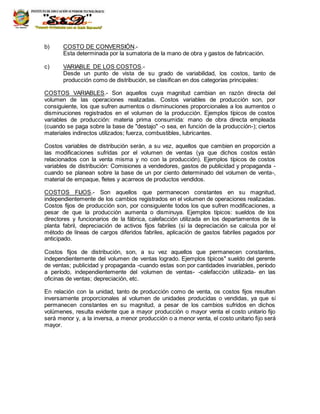 R.M. 420-94-ED
b) COSTO DE CONVERSIÓN.-
Esta determinada por la sumatoria de la mano de obra y gastos de fabricación.
c) VARIABLE DE LOS COSTOS.-
Desde un punto de vista de su grado de variabilidad, los costos, tanto de
producción como de distribución, se clasifican en dos categorías principales:
COSTOS VARIABLES.- Son aquellos cuya magnitud cambian en razón directa del
volumen de las operaciones realizadas. Costos variables de producción son, por
consiguiente, los que sufren aumentos o disminuciones proporcionales a los aumentos o
disminuciones registrados en el volumen de la producción. Ejemplos típicos de costos
variables de producción: materia prima consumida: mano de obra directa empleada
(cuando se paga sobre la base de "destajo" -o sea, en función de la producción-); ciertos
materiales indirectos utilizados; fuerza, combustibles, lubricantes.
Costos variables de distribución serán, a su vez, aquellos que cambien en proporción a
las modificaciones sufridas por el volumen de ventas (ya que dichos costos están
relacionados con la venta misma y no con la producción). Ejemplos típicos de costos
variables de distribución: Comisiones a vendedores, gastos de publicidad y propaganda -
cuando se planean sobre la base de un por ciento determinado del volumen de venta-,
material de empaque, fletes y acarreos de productos vendidos.
COSTOS FIJOS.- Son aquellos que permanecen constantes en su magnitud,
independientemente de los cambios registrados en el volumen de operaciones realizadas.
Costos fijos de producción son, por consiguiente todos los que sufren modificaciones, a
pesar de que la producción aumenta o disminuya. Ejemplos típicos: sueldos de los
directores y funcionarios de la fábrica, calefacción utilizada en los departamentos de la
planta fabril, depreciación de activos fijos fabriles (si la depreciación se calcula por el
método de líneas de cargos diferidos fabriles, aplicación de gastos fabriles pagados por
anticipado.
Costos fijos de distribución, son, a su vez aquellos que permanecen constantes,
independientemente del volumen de ventas logrado. Ejemplos típicos" sueldo del gerente
de ventas; publicidad y propaganda -cuando estas son por cantidades invariables, período
a período, independientemente del volumen de ventas- -calefacción utilizada- en las
oficinas de ventas; depreciación, etc.
En relación con la unidad, tanto de producción como de venta, os costos fijos resultan
inversamente proporcionales al volumen de unidades producidas o vendidas, ya que si
permanecen constantes en su magnitud, a pesar de los cambios sufridos en dichos
volúmenes, resulta evidente que a mayor producción o mayor venta el costo unitario fijo
será menor y, a la inversa, a menor producción o a menor venta, el costo unitario fijo será
mayor.
 