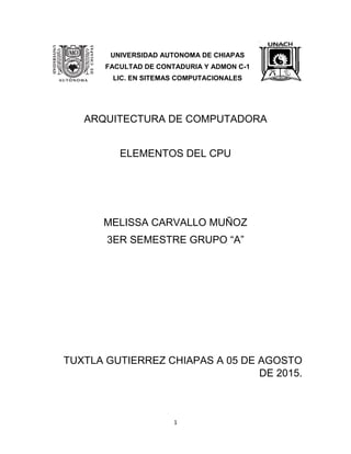 1
UNIVERSIDAD AUTONOMA DE CHIAPAS
FACULTAD DE CONTADURIA Y ADMON C-1
LIC. EN SITEMAS COMPUTACIONALES
ARQUITECTURA DE COMPUTADORA
ELEMENTOS DEL CPU
MELISSA CARVALLO MUÑOZ
3ER SEMESTRE GRUPO “A”
TUXTLA GUTIERREZ CHIAPAS A 05 DE AGOSTO
DE 2015.
 