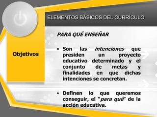 ELEMENTOS BÁSICOS DEL CURRÍCULO


               PARA QUÉ ENSEÑAR

               • Son    las   intenciones que
Objetivos        presiden       un     proyecto
                 educativo determinado y el
                 conjunto      de    metas    y
                 finalidades en que dichas
                 intenciones se concretan.

               • Definen lo que queremos
                 conseguir, el “para qué” de la
                 acción educativa.
 