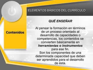 ELEMENTOS BÁSICOS DEL CURRÍCULO


                        QUÉ ENSEÑAR

                Al pensar la formación en términos
Contenidos           de un proceso orientado al
                    desarrollo de capacidades o
                 competencias, los contenidos se
                     convierten básicamente en
                  herramientas o instrumentos
                            para ese fin.
                   Son los componentes de una
                determinada capacidad que deben
                 ser aprendidos para el desarrollo
                              de ésta.
 