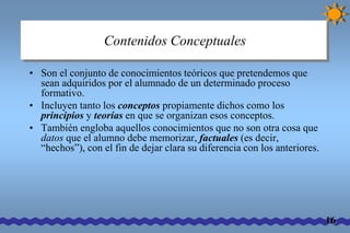 Contenidos Conceptuales 
• Son el conjunto de conocimientos teóricos que pretendemos que 
sean adquiridos por el alumnado de un determinado proceso 
formativo. 
• Incluyen tanto los conceptos propiamente dichos como los 
principios y teorías en que se organizan esos conceptos. 
• También engloba aquellos conocimientos que no son otra cosa que 
datos que el alumno debe memorizar, factuales (es decir, 
“hechos”), con el fin de dejar clara su diferencia con los anteriores. 
16 
 