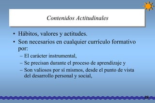 Contenidos Actitudinales 
• Hábitos, valores y actitudes. 
• Son necesarios en cualquier currículo formativo 
por: 
– El carácter instrumental, 
– Se precisan durante el proceso de aprendizaje y 
– Son valiosos por sí mismos, desde el punto de vista 
del desarrollo personal y social, 
18 
 