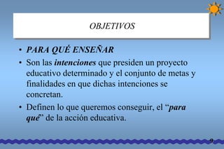 OBJETIVOS 
• PARA QUÉ ENSEÑAR 
• Son las intenciones que presiden un proyecto 
educativo determinado y el conjunto de metas y 
finalidades en que dichas intenciones se 
concretan. 
• Definen lo que queremos conseguir, el “para 
qué” de la acción educativa. 
9 
 