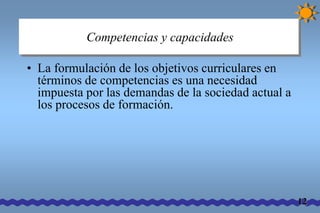 Competencias y capacidades 
• La formulación de los objetivos curriculares en 
términos de competencias es una necesidad 
impuesta por las demandas de la sociedad actual a 
los procesos de formación. 
12 
 