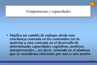 Competencias y capacidades 
• Implica un cambio de enfoque desde una 
enseñanza centrada en los contenidos (en la 
materia) a otra centrada en el desarrollo de 
determinadas capacidades cognitivas, motrices, 
interpersonales…(es decir, centrada en el alumno) 
que se consideran relevantes por uno u otro motivo 
13 
 