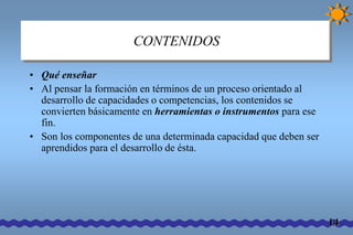 CONTENIDOS 
• Qué enseñar 
• Al pensar la formación en términos de un proceso orientado al 
desarrollo de capacidades o competencias, los contenidos se 
convierten básicamente en herramientas o instrumentos para ese 
fin. 
• Son los componentes de una determinada capacidad que deben ser 
aprendidos para el desarrollo de ésta. 
14 
 