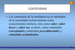 CONTENIDOS 
• Los contenidos de la enseñanza no se entienden 
en la actualidad exclusivamente como 
conocimientos teóricos, sino como saber, saber 
hacer y saber ser, es decir, como contenidos 
conceptuales, contenidos procedimentales y 
contenidos actitudinales. 
15 
 