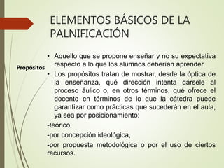 ELEMENTOS BÁSICOS DE LA
PALNIFICACIÓN
• Aquello que se propone enseñar y no su expectativa
respecto a lo que los alumnos deberían aprender.
• Los propósitos tratan de mostrar, desde la óptica de
la enseñanza, qué dirección intenta dársele al
proceso áulico o, en otros términos, qué ofrece el
docente en términos de lo que la cátedra puede
garantizar como prácticas que sucederán en el aula,
ya sea por posicionamiento:
-teórico,
-por concepción ideológica,
-por propuesta metodológica o por el uso de ciertos
recursos.
Propósitos
 