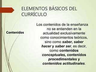 ELEMENTOS BÁSICOS DEL
CURRÍCULO
Contenidos
Los contenidos de la enseñanza
no se entienden en la
actualidad exclusivamente
como conocimientos teóricos,
sino como saber, saber
hacer y saber ser, es decir,
como contenidos
conceptuales, contenidos
procedimentales y
contenidos actitudinales.
 