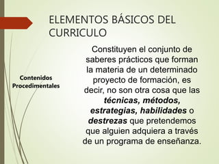 ELEMENTOS BÁSICOS DEL
CURRICULO
Contenidos
Procedimentales
Constituyen el conjunto de
saberes prácticos que forman
la materia de un determinado
proyecto de formación, es
decir, no son otra cosa que las
técnicas, métodos,
estrategias, habilidades o
destrezas que pretendemos
que alguien adquiera a través
de un programa de enseñanza.
 