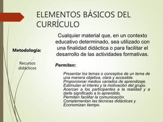 ELEMENTOS BÁSICOS DEL
CURRÍCULO
Metodología:
Cualquier material que, en un contexto
educativo determinado, sea utilizado con
una finalidad didáctica o para facilitar el
desarrollo de las actividades formativas.
Permiten:
Presentar los temas o conceptos de un tema de
una manera objetiva, clara y accesible.
Proporcionar medios variados de aprendizaje.
Estimulan el interés y la motivación del grupo.
Acercan a los participantes a la realidad y a
darle significado a lo aprendido.
Permiten facilitar la comunicación.
Complementan las técnicas didácticas y
Economizan tiempo.
Recursos
didácticos
 