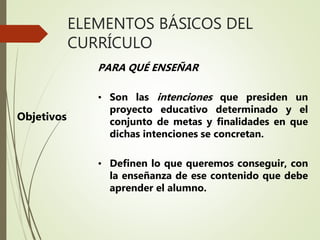 ELEMENTOS BÁSICOS DEL
CURRÍCULO
Objetivos
PARA QUÉ ENSEÑAR
• Son las intenciones que presiden un
proyecto educativo determinado y el
conjunto de metas y finalidades en que
dichas intenciones se concretan.
• Definen lo que queremos conseguir, con
la enseñanza de ese contenido que debe
aprender el alumno.
 