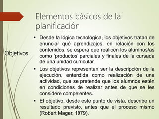 Objetivos
 Desde la lógica tecnológica, los objetivos tratan de
enunciar qué aprendizajes, en relación con los
contenidos, se espera que realicen los alumnos/as
como ‘productos’ parciales y finales de la cursada
de una unidad curricular.
 Los objetivos representan ser la descripción de la
ejecución, entendida como realización de una
actividad, que se pretende que los alumnos estén
en condiciones de realizar antes de que se les
considere competentes.
 El objetivo, desde este punto de vista, describe un
resultado previsto, antes que el proceso mismo
(Robert Mager, 1979).
Elementos básicos de la
planificación
 