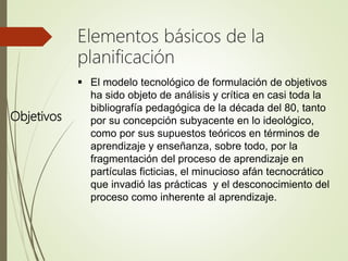 Objetivos
Elementos básicos de la
planificación
 El modelo tecnológico de formulación de objetivos
ha sido objeto de análisis y crítica en casi toda la
bibliografía pedagógica de la década del 80, tanto
por su concepción subyacente en lo ideológico,
como por sus supuestos teóricos en términos de
aprendizaje y enseñanza, sobre todo, por la
fragmentación del proceso de aprendizaje en
partículas ficticias, el minucioso afán tecnocrático
que invadió las prácticas y el desconocimiento del
proceso como inherente al aprendizaje.
 
