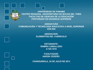 UNIVERSIDAD DE PANAMÁ
CENTRO REGIONAL UNIVERSITARIO DE BOCAS DEL TORO
FACULTAD DE CIENCIAS DE LA EDUCACIÓN
POSTGRADO EN DOCENCIA SUPERIOR
ASIGNATURA
COMUNICACIÓN Y TECNOLOGIA EDUCATIVA A NIVEL SUPERIOR
EDS 605
ASIGNACION:
ELEMENTOS DEL CURRICULO
ESTUDIANTE:
RAMIRA CABALLERO
4-155-1019
FACILITADOR:
AARON CEDEÑO
CHANGUINOLA, 24 DE JULIO DE 2015
 