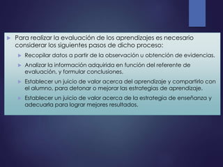  Para realizar la evaluación de los aprendizajes es necesario
considerar los siguientes pasos de dicho proceso:
 Recopilar datos a partir de la observación u obtención de evidencias.
 Analizar la información adquirida en función del referente de
evaluación, y formular conclusiones.
 Establecer un juicio de valor acerca del aprendizaje y compartirlo con
el alumno, para detonar o mejorar las estrategias de aprendizaje.
 Establecer un juicio de valor acerca de la estrategia de enseñanza y
adecuarla para lograr mejores resultados.
 