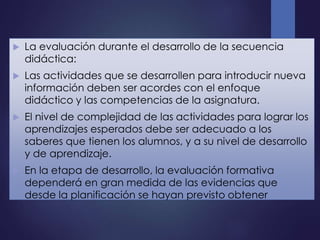  La evaluación durante el desarrollo de la secuencia
didáctica:
 Las actividades que se desarrollen para introducir nueva
información deben ser acordes con el enfoque
didáctico y las competencias de la asignatura.
 El nivel de complejidad de las actividades para lograr los
aprendizajes esperados debe ser adecuado a los
saberes que tienen los alumnos, y a su nivel de desarrollo
y de aprendizaje.
 En la etapa de desarrollo, la evaluación formativa
dependerá en gran medida de las evidencias que
desde la planificación se hayan previsto obtener
 