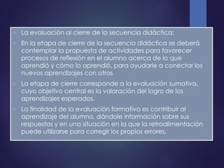  La evaluación al cierre de la secuencia didáctica:
 En la etapa de cierre de la secuencia didáctica se deberá
contemplar la propuesta de actividades para favorecer
procesos de reflexión en el alumno acerca de lo que
aprendió y cómo lo aprendió, para ayudarle a conectar los
nuevos aprendizajes con otros
 La etapa de cierre corresponde a la evaluación sumativa,
cuyo objetivo central es la valoración del logro de los
aprendizajes esperados.
 La finalidad de la evaluación formativa es contribuir al
aprendizaje del alumno, dándole información sobre sus
respuestas y en una situación en la que la retroalimentación
puede utilizarse para corregir los propios errores.
 