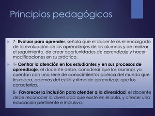 Principios pedagógicos
 7- Evaluar para aprender, señala que el docente es el encargado
de la evaluación de los aprendizajes de los alumnos y de realizar
el seguimiento, de crear oportunidades de aprendizaje y hacer
modificaciones en su práctica.
 1- Centrar la atención en los estudiantes y en sus procesos de
aprendizaje, el docente debe, considerar que los alumnos ya
cuentan con una serie de conocimientos acerca del mundo que
les rodea, además del estilo y ritmo de aprendizaje que los
caracteriza.
 8- Favorecer la inclusión para atender a la diversidad, el docente
debe reconocer la diversidad que existe en el aula, y ofrecer una
educación pertinente e inclusiva.
 
