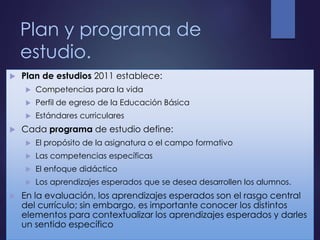 Plan y programa de
estudio.
 Plan de estudios 2011 establece:
 Competencias para la vida
 Perfil de egreso de la Educación Básica
 Estándares curriculares
 Cada programa de estudio define:
 El propósito de la asignatura o el campo formativo
 Las competencias específicas
 El enfoque didáctico
 Los aprendizajes esperados que se desea desarrollen los alumnos.
 En la evaluación, los aprendizajes esperados son el rasgo central
del currículo; sin embargo, es importante conocer los distintos
elementos para contextualizar los aprendizajes esperados y darles
un sentido específico
 