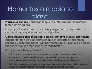 Elementos a mediano
plazo.
 Propósitos por nivel: explican lo que se pretende que los alumnos
logren en cada nivel.
 Los propósitos se expresan por nivel y asignatura, y responden a
para qué o por qué se estudia la asignatura.
 Competencias específicas del campo formativo o de la asignatura:
describen tanto las situaciones en que se espera se pongan en
práctica y se formalicen los conocimientos de los alumnos, como las
actitudes que se desea que éstos manifiesten.
 Es importante tener presente:
 a) Que las competencias no se alcanzan en un solo ciclo escolar,
porque se van desarrollando en la medida en que se logran los
aprendizajes esperados en cada grado de Educación Básica.
 b) No se evalúan competencias, sino aprendizajes esperados, porque
éstos permiten verificar el grado de desarrollo de aquéllas.
 