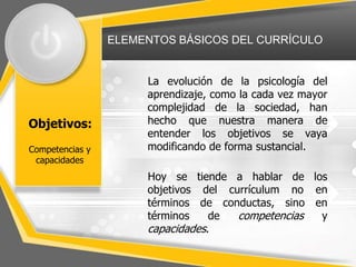 ELEMENTOS BÁSICOS DEL CURRÍCULO
Objetivos:
La evolución de la psicología del
aprendizaje, como la cada vez mayor
complejidad de la sociedad, han
hecho que nuestra manera de
entender los objetivos se vaya
modificando de forma sustancial.
Hoy se tiende a hablar de los
objetivos del currículum no en
términos de conductas, sino en
términos de competencias y
capacidades.
Competencias y
capacidades
 