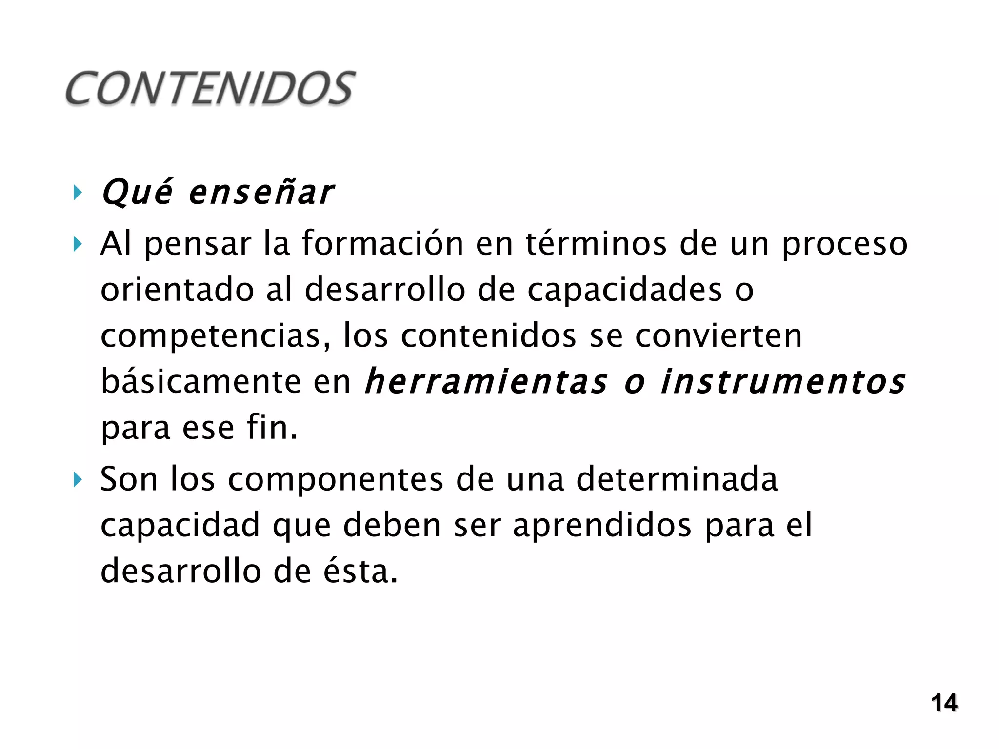 Qué enseñar Al pensar la formación en términos de un proceso orientado al desarrollo de capacidades o competencias, los contenidos se convierten básicamente en  herramientas o instrumentos  para ese fin. Son los componentes de una determinada capacidad que deben ser aprendidos para el desarrollo de ésta. 14 
