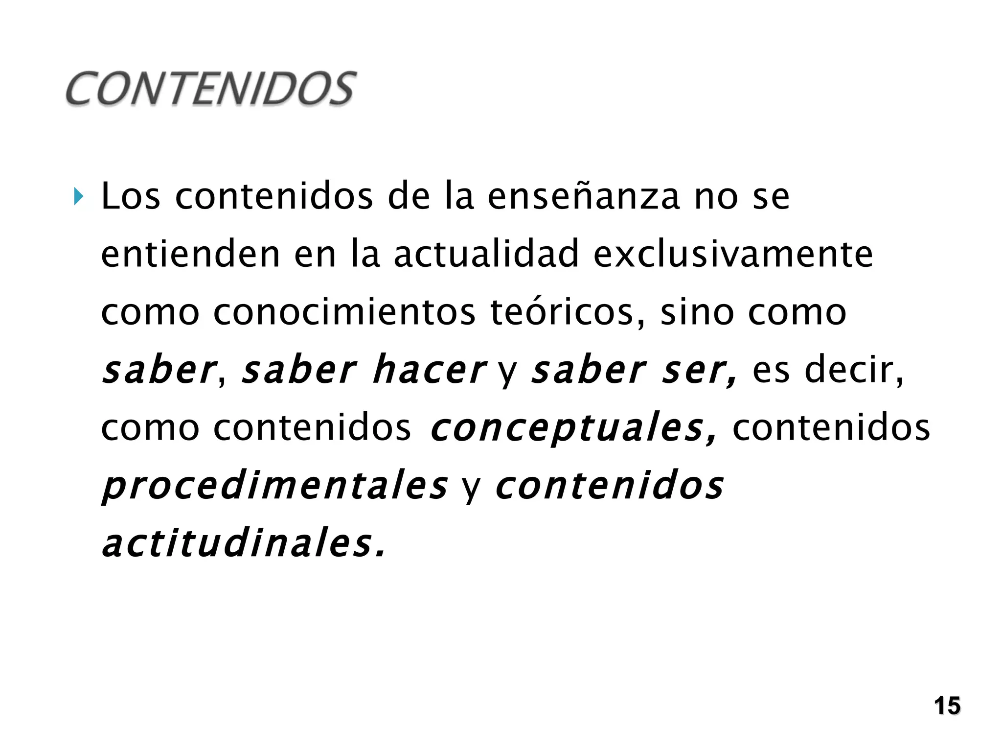 Los contenidos de la enseñanza no se entienden en la actualidad exclusivamente como conocimientos teóricos, sino como  saber ,  saber hacer  y  saber ser,  es decir, como contenidos  conceptuales,  contenidos  procedimentales  y  contenidos actitudinales. 15 