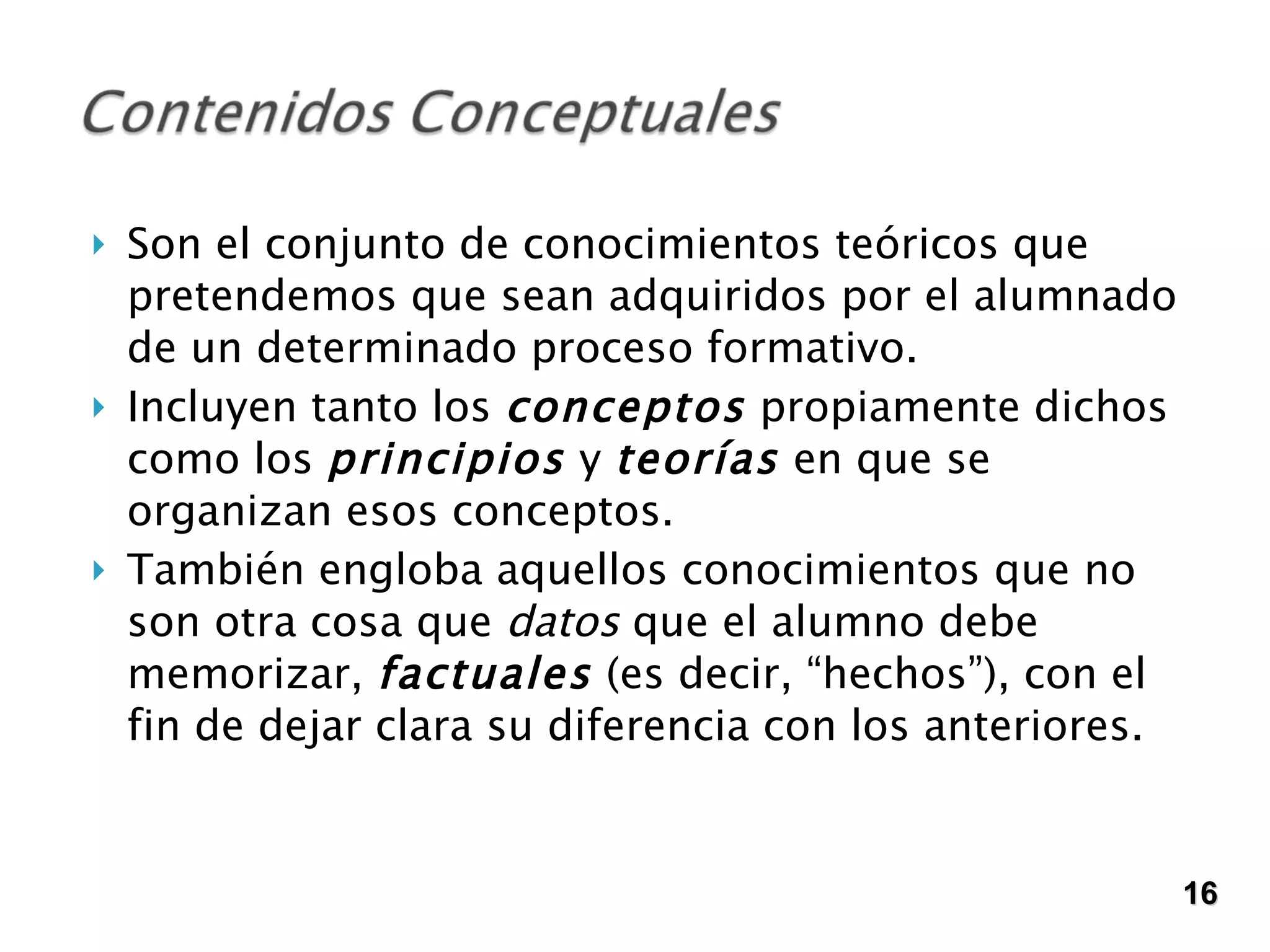 Son el conjunto de conocimientos teóricos que pretendemos que sean adquiridos por el alumnado de un determinado proceso formativo. Incluyen tanto los  conceptos  propiamente dichos como los  principios  y  teorías  en que se organizan esos conceptos.  También engloba aquellos conocimientos que no son otra cosa que  datos  que el alumno debe memorizar,  factuales  (es decir, “hechos”), con el fin de dejar clara su diferencia con los anteriores.  16 