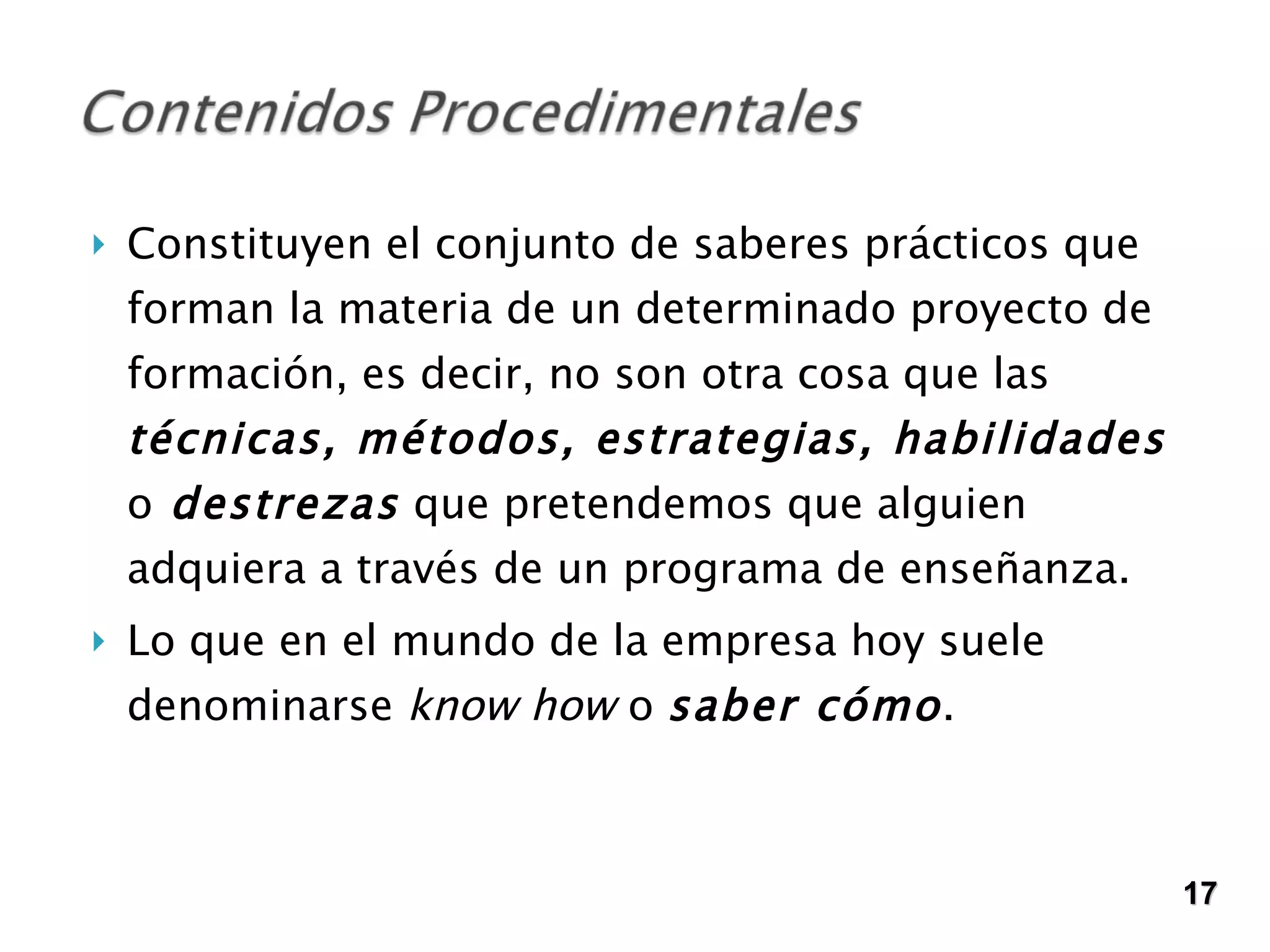 Constituyen el conjunto de saberes prácticos que forman la materia de un determinado proyecto de formación, es decir, no son otra cosa que las  técnicas, métodos, estrategias, habilidades  o  destrezas  que pretendemos que alguien adquiera a través de un programa de enseñanza.  Lo que en el mundo de la empresa hoy suele denominarse  know how  o  saber cómo .  17 