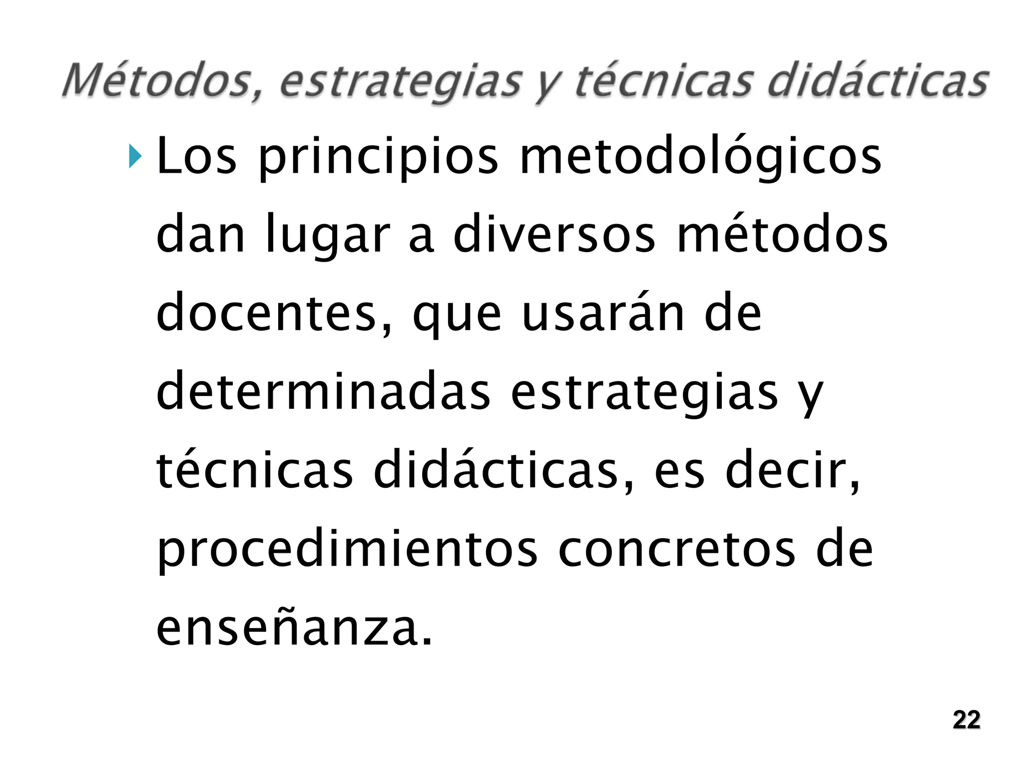 Los principios metodológicos dan lugar a diversos métodos docentes, que usarán de determinadas estrategias y técnicas didácticas, es decir, procedimientos concretos de enseñanza.  22 